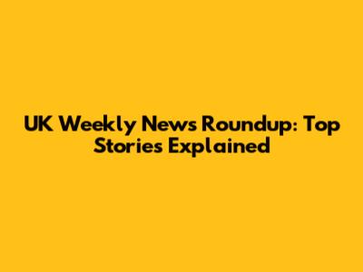 UK Weekly News Roundup: Top Stories Explained
