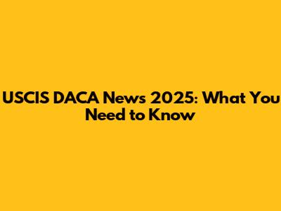USCIS DACA News 2025: What You Need to Know