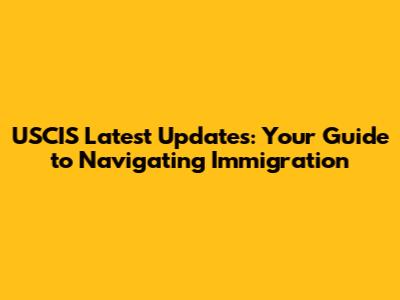USCIS Latest Updates: Your Guide to Navigating Immigration