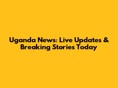 Uganda News: Live Updates & Breaking Stories Today