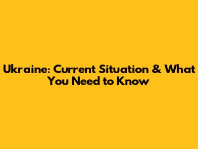 Ukraine: Current Situation & What You Need to Know