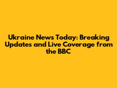 Ukraine News Today: Breaking Updates and Live Coverage from the BBC