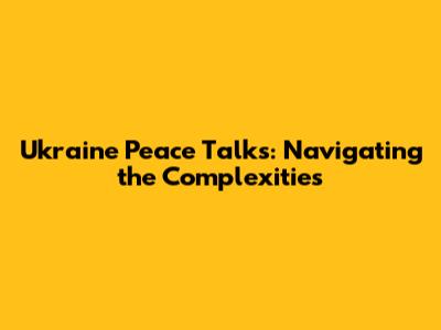 Ukraine Peace Talks: Navigating the Complexities