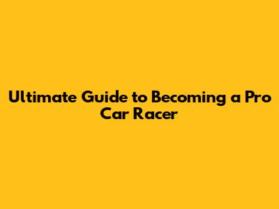 Ultimate Guide to Becoming a Pro Car Racer