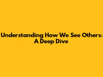 Understanding How We See Others: A Deep Dive
