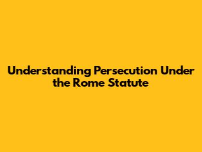 Understanding Persecution Under the Rome Statute