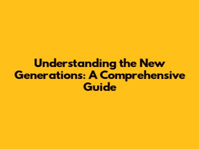 Understanding the New Generations: A Comprehensive Guide