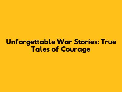 Unforgettable War Stories: True Tales of Courage