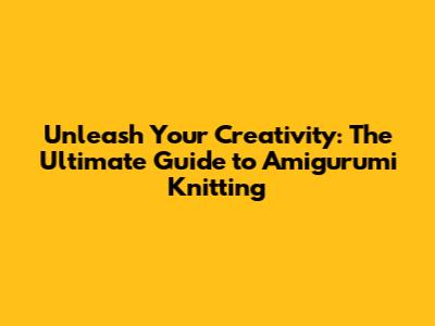 Unleash Your Creativity: The Ultimate Guide to Amigurumi Knitting