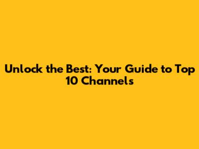 Unlock the Best: Your Guide to Top 10 Channels