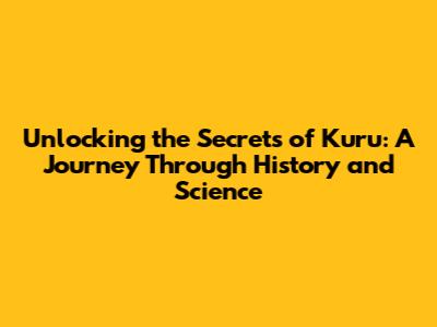 Unlocking the Secrets of Kuru: A Journey Through History and Science