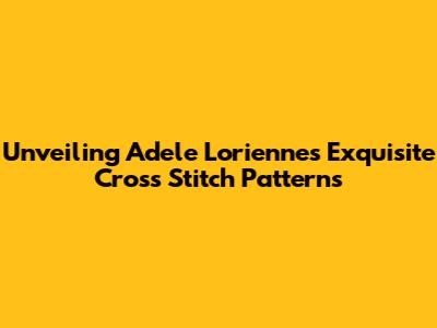 Unveiling Adele Lorienne's Exquisite Cross Stitch Patterns
