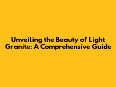 Unveiling the Beauty of Light Granite: A Comprehensive Guide
