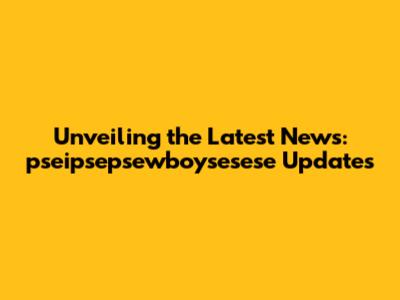 Unveiling the Latest News: pseipsepsewboysesese Updates
