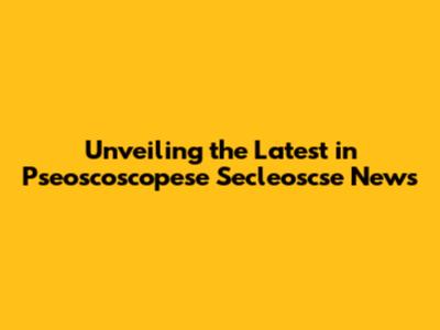 Unveiling the Latest in Pseoscoscopese Secleoscse News