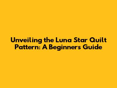 Unveiling the Luna Star Quilt Pattern: A Beginner's Guide