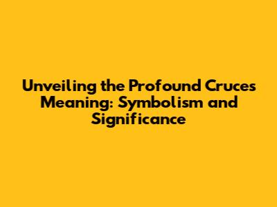 Unveiling the Profound Cruces Meaning: Symbolism and Significance
