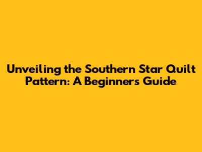 Unveiling the Southern Star Quilt Pattern: A Beginner's Guide