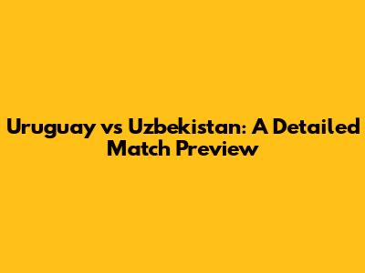 Uruguay vs Uzbekistan: A Detailed Match Preview