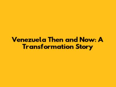 Venezuela Then and Now: A Transformation Story