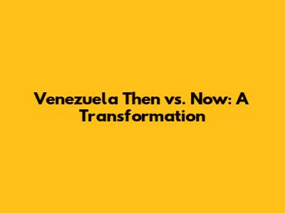Venezuela Then vs. Now: A Transformation