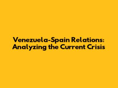 Venezuela-Spain Relations: Analyzing the Current Crisis