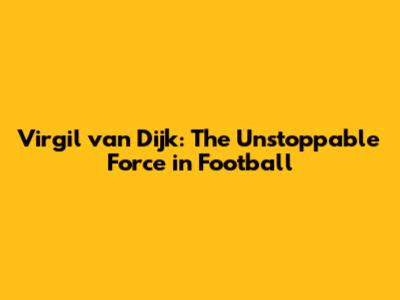 Virgil van Dijk: The Unstoppable Force in Football