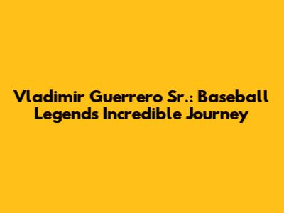 Vladimir Guerrero Sr.: Baseball Legend's Incredible Journey