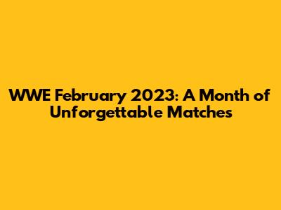 WWE February 2023: A Month of Unforgettable Matches