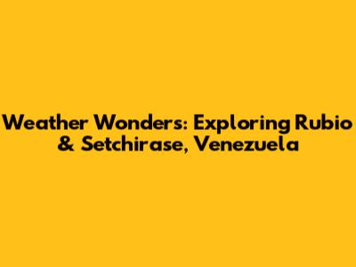 Weather Wonders: Exploring Rubio & Setchirase, Venezuela