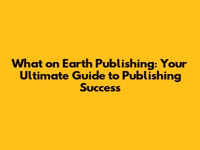 What on Earth Publishing: Your Ultimate Guide to Publishing Success
