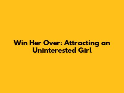 Win Her Over: Attracting an Uninterested Girl