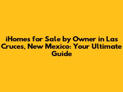 iHomes for Sale by Owner in Las Cruces, New Mexico: Your Ultimate Guide