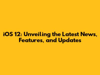 iOS 12: Unveiling the Latest News, Features, and Updates
