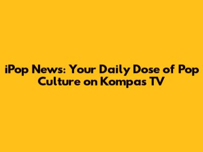 iPop News: Your Daily Dose of Pop Culture on Kompas TV