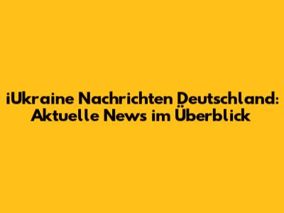 iUkraine Nachrichten Deutschland: Aktuelle News im Überblick