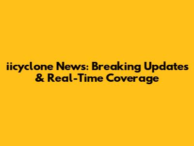 iicyclone News: Breaking Updates & Real-Time Coverage