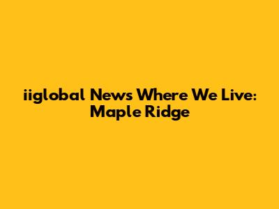 iiglobal News Where We Live: Maple Ridge