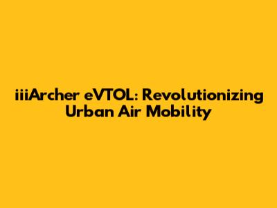 iiiArcher eVTOL: Revolutionizing Urban Air Mobility