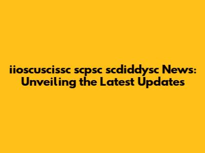 iioscuscissc scpsc scdiddysc News: Unveiling the Latest Updates